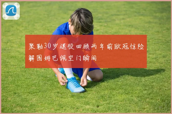 聚勒30岁退役回顾两年前欧冠惊险解围姆巴佩空门瞬间