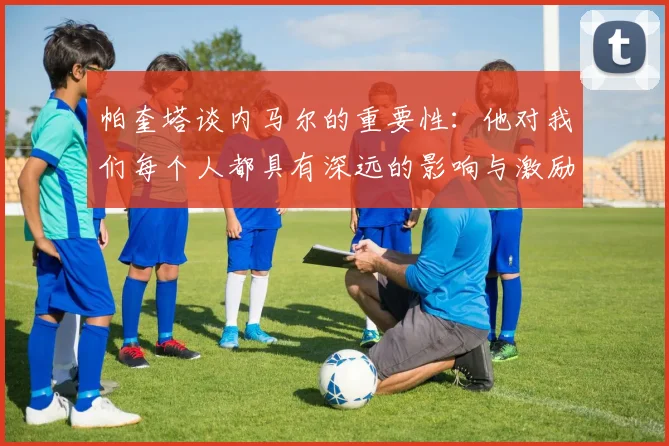 帕奎塔谈内马尔的重要性：他对我们每个人都具有深远的影响与激励