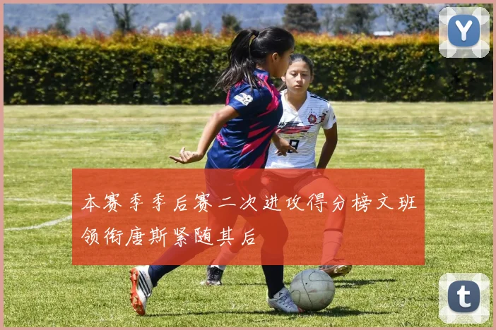 本赛季季后赛二次进攻得分榜文班领衔唐斯紧随其后