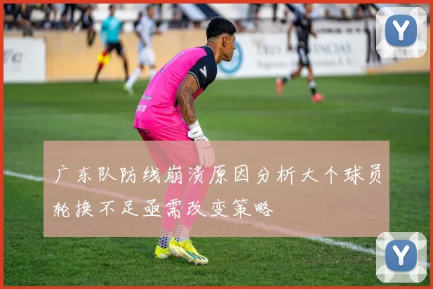 广东队防线崩溃原因分析大个球员轮换不足亟需改变策略