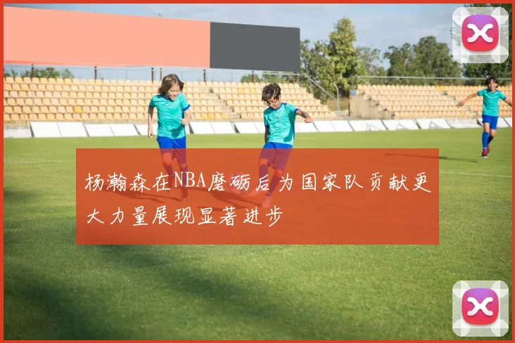 杨瀚森在NBA磨砺后为国家队贡献更大力量展现显著进步