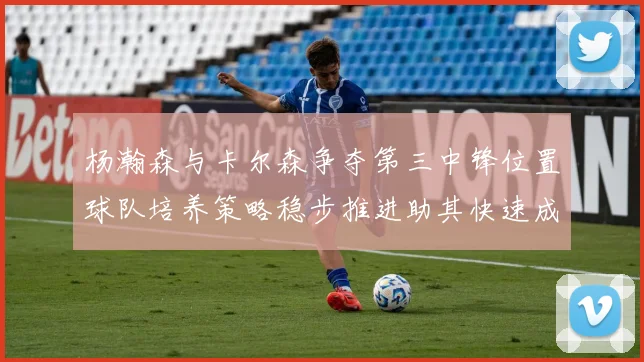 杨瀚森与卡尔森争夺第三中锋位置球队培养策略稳步推进助其快速成长