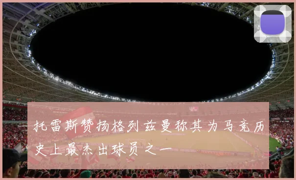 托雷斯赞扬格列兹曼称其为马竞历史上最杰出球员之一