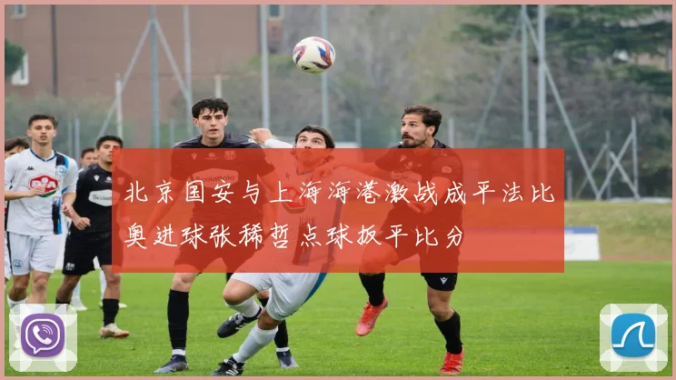 北京国安与上海海港激战成平法比奥进球张稀哲点球扳平比分