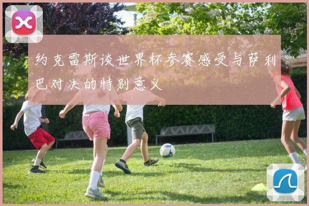 约克雷斯谈世界杯参赛感受与萨利巴对决的特别意义