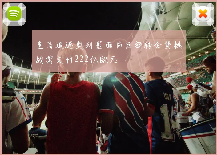 皇马追逐奥利塞面临巨额转会费挑战需支付222亿欧元