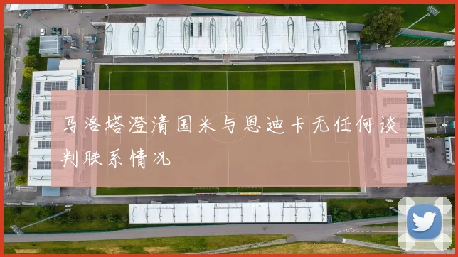马洛塔澄清国米与恩迪卡无任何谈判联系情况
