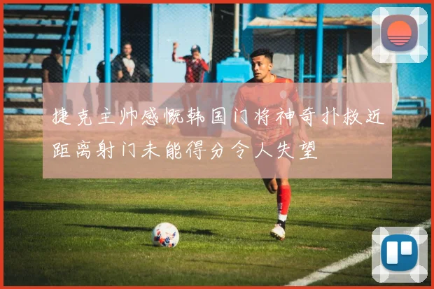 捷克主帅感慨韩国门将神奇扑救近距离射门未能得分令人失望