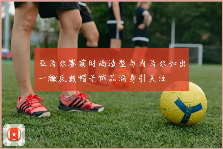 亚马尔赛前时尚造型与内马尔如出一辙反戴帽子饰品满身引关注