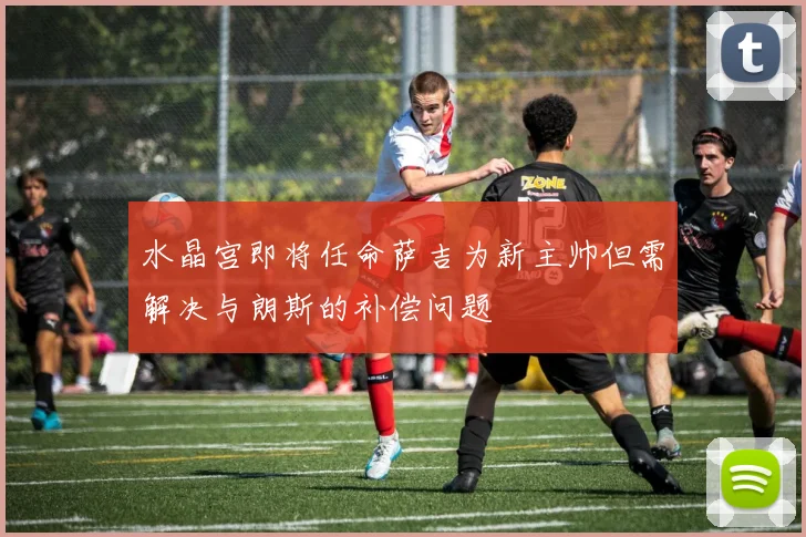 水晶宫即将任命萨吉为新主帅但需解决与朗斯的补偿问题