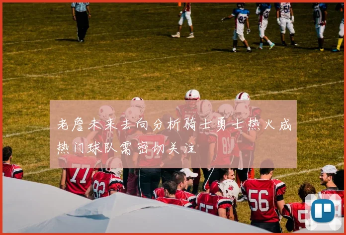 老詹未来去向分析骑士勇士热火成热门球队需密切关注