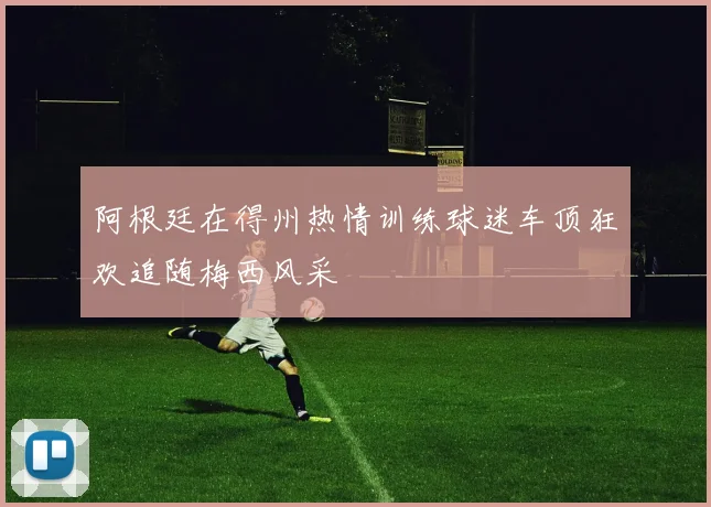 阿根廷在得州热情训练球迷车顶狂欢追随梅西风采