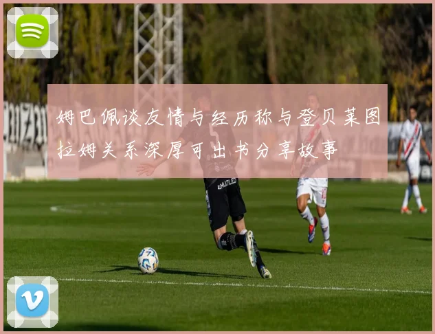姆巴佩谈友情与经历称与登贝莱图拉姆关系深厚可出书分享故事