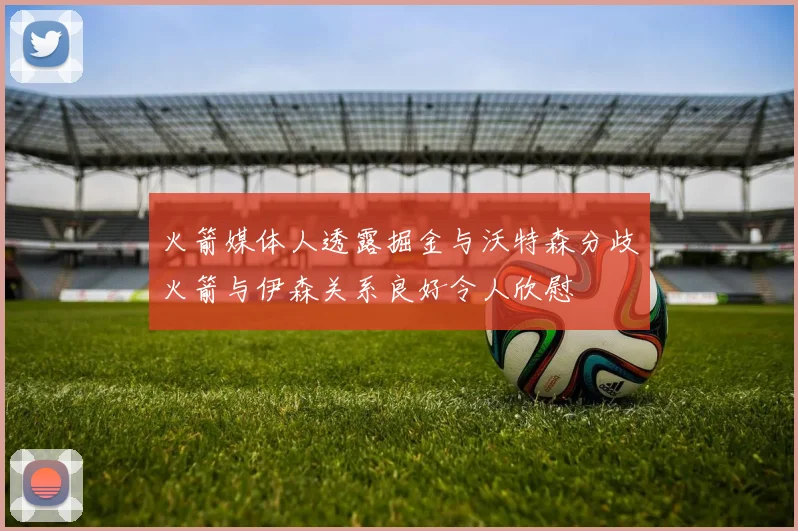 火箭媒体人透露掘金与沃特森分歧火箭与伊森关系良好令人欣慰