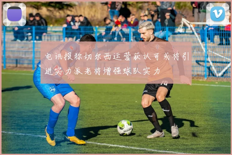 电讯报称切尔西运营获认可或将引进实力派老将增强球队实力