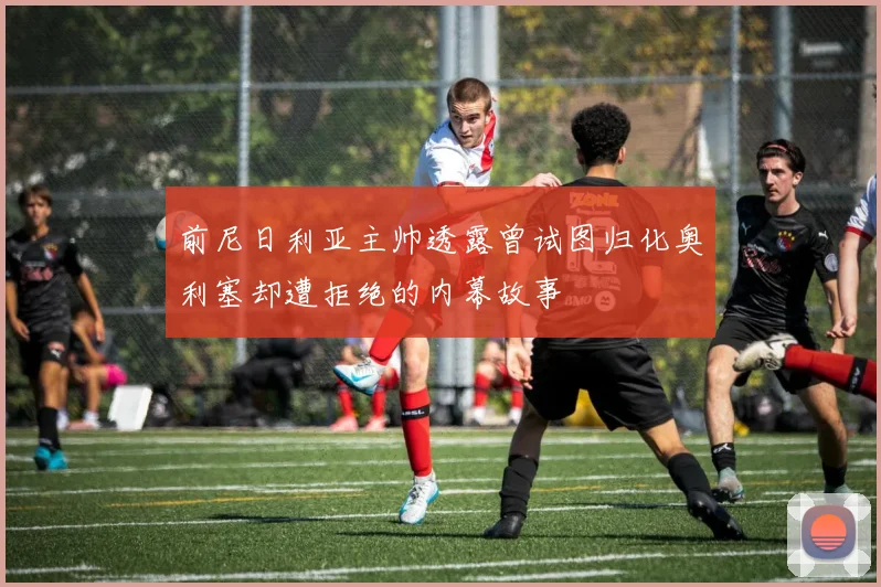 前尼日利亚主帅透露曾试图归化奥利塞却遭拒绝的内幕故事